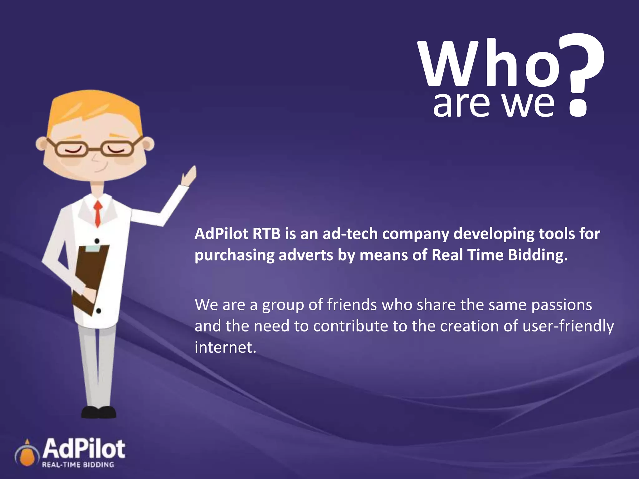 Who
                               are we             ?
AdPilot RTB is an ad-tech company developing tools for
purchasing adverts by means of Real Time Bidding.

We are a group of friends who share the same passions
and the need to contribute to the creation of user-friendly
internet.
 