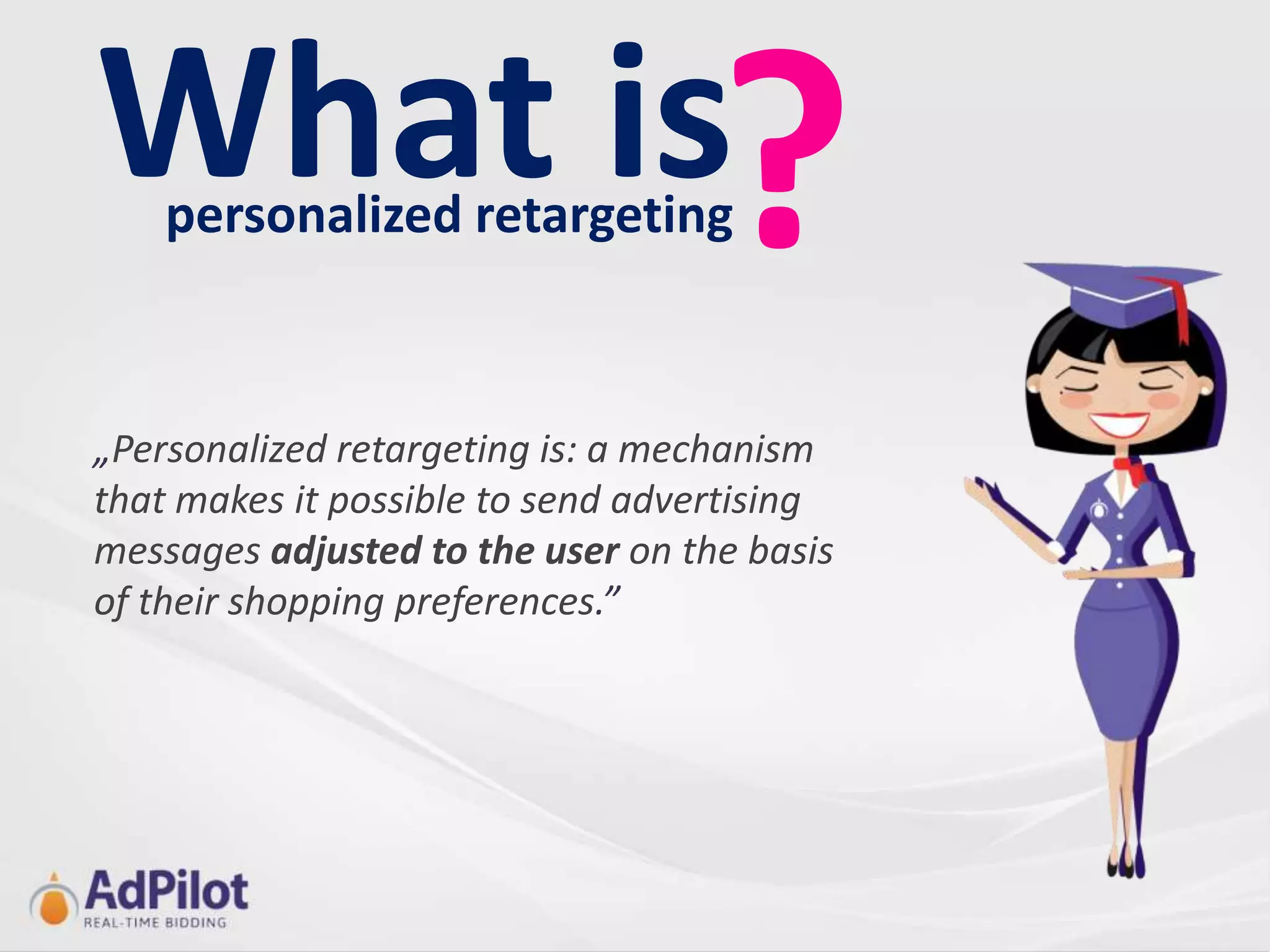 What is?
    personalized retargeting



„Personalized retargeting is: a mechanism
that makes it possible to send advertising
messages adjusted to the user on the basis
of their shopping preferences.”
 