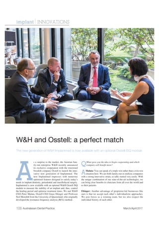 106 Australasian Dental Practice March/April 2017
A
s a surprise to the market, the Austrian fam-
ily-run enterprise W&H recently announced
its exclusive cooperation with the renowned
Swedish company Osstell to launch the inno-
vative new generation of Implantmed. The
new Implantmed impresses with numerous
optimised features designed to satisfy today’s
needs in implant dentistry, periodontal and maxillofacial surgery.
Implantmed is now available with an optional W&H Osstell ISQ
module to measure the stability of an implant and, thus, control
the healing period and optimise treatment times. We met W&H
CEO Peter Malata, Osstell CEO Jonas Ehinger and Professor
Neil Meredith from the University of Queensland, who originally
developed the resonance frequency analysis (RFA) method.
QWhat gave you the idea to begin cooperating and which
company will beneﬁt more?
AMalata: You can speak of a triple win rather than a win-win
situation here. We are both family-run or midsize companies
with a strong innovative strain, so talks started very easily. With
the unique combination of our state-of-the-art technologies, we
can bring clear beneﬁts to clinicians from all over the world and
to their patients.
Ehinger: Another advantage of proprietor-led businesses like
ours is that we accept each other’s individualistic approaches.
We join forces as a winning team, but we also respect the
individual history of each other.
W&H and Osstell: a perfect match
The new generation of W&H Implantmed is now available with an optional Osstell ISQ module
implant | INNOVATIONS
 
