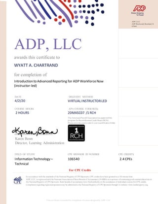 ADP, LLC
awards this certificate to
WYATT A. CHARTRAND
for completion of
Introduction to Advanced Reporting for ADP WorkforceNow
(instructor-led)
DATE
4/2/20
DELIVERY METHOD
VIRTUAL INSTRUCTORLED
COURSE HOURS
2 HOURS
APA COURSE CODE/RCHs
20MASC07 /1 RCH
Karen Bonn
Director, Learning Administration
FIELD OF STUDY
Information Technology –
Technical
CPE SPONSOR ID NUMBER
106540
CPE CREDITS
2.4 CPEs
In accordance withthe standards of the National Registryof CPESponsors, CPE credits have been grantedon a 50-minute hour.
ADP, LLC, is registeredwith theNational AssociationofStateBoards of Accountancy(NASBA) as a sponsor ofcontinuingprofessional educationon
the National Registryof CPESponsors. State boards of accountancyhave final authorityon the acceptance of individual courses forCPE credits.
Complaints regardingregisteredsponsors may be submittedtothe National Registryof CPE Sponsors through its website: www.nasbaregistry.org.
The AmericanPayroll Associationhas approvedthis
program forRecertificationCredit Hours (RCH).
Please notethe course code in your recertificationfolder.
For CPE Credits
This certificateis awardedfor completion ofcourses designedby ADP, LLC.
ADP, LLC
ADP Boulevard, Roseland, NJ
07068
 