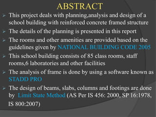 ABSTRACT
 This project deals with planning,analysis and design of a
school building with reinforced concrete framed structure
 The details of the planning is presented in this report
 The rooms and other amenities are provided based on the
guidelines given by NATIONAL BUILDING CODE 2005
 This school building consists of 85 class rooms, staff
rooms,6 laboratories and other facilities
 The analysis of frame is done by using a software known as
STADD PRO
 The design of beams, slabs, columns and footings are done
by Limit State Method (AS Per IS 456: 2000, SP 16:1978,
IS 800:2007)
 