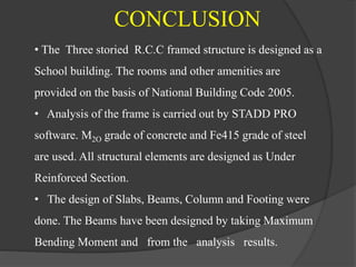 • The Three storied R.C.C framed structure is designed as a
School building. The rooms and other amenities are
provided on the basis of National Building Code 2005.
• Analysis of the frame is carried out by STADD PRO
software. M2O grade of concrete and Fe415 grade of steel
are used. All structural elements are designed as Under
Reinforced Section.
• The design of Slabs, Beams, Column and Footing were
done. The Beams have been designed by taking Maximum
Bending Moment and from the analysis results.
CONCLUSION
 