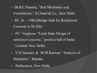  Dr.B.C.Punmia, “Soil Mechanics and
Foundations”, S.Chand & Co., New Delhi.
 SP: 16 – 1980 (Design Aids for Reinforced
Concrete to IS 456)
 P.C .Varghese, “Limit State Design of
reinforce Concrete,” prentice hall of India
Limited, New Delhi.
 V.N.Vazirani, & M.M.Ratwani “Analysis of
Structures”, Khanka
 Publication, New Delhi.
 