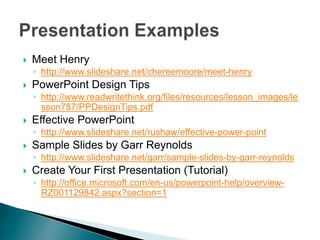 Meet Henry http://www.slideshare.net/chereemoore/meet-henry PowerPoint Design Tips http://www.readwritethink.org/files/resources/lesson_images/lesson787/PPDesignTips.pdf Effective PowerPoint http://www.slideshare.net/rushaw/effective-power-point Sample Slides by Garr Reynolds http://www.slideshare.net/garr/sample-slides-by-garr-reynolds Create Your First Presentation (Tutorial) http://office.microsoft.com/en-us/powerpoint-help/overview-RZ001129842.aspx?section=1 Presentation Examples 