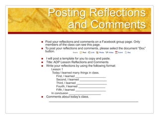 Posting Reflections and CommentsPost your reflections and comments on a Facebook group page. Only members of the class can see this page.To post your reflections and comments, please select the document “Doc” button.  I will post a template for you to copy and paste. Title: ADP Lesson Reflections and Comments  Write your reflections by using the following format:Lesson 1 Today I learned many things in class. First, I learned ___________________Second, I learned _________________Third, I learned ___________________Fourth, I learned _________________Fifth, I learned ___________________In conclusion ____________________Comments about today’s class.____________________________________________________