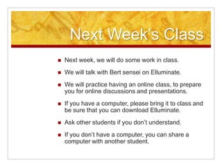 Next Week’s ClassNext week, we will do some work in class. We will talk with Bert sensei on Elluminate.We will practice having an online class, to prepare you for online discussions and presentations. If you have a computer, please bring it to class and be sure that you can download Elluminate. Ask other students if you don’t understand.If you don’t have a computer, you can share a computer with another student.