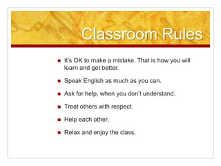 Classroom RulesIt’s OK to make a mistake. That is how you will learn and get better.Speak English as much as you can.Ask for help, when you don’t understand.Treat others with respect.Help each other.Relax and enjoy the class.