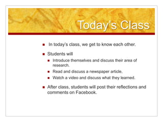 Today’s Class In today’s class, we get to know each other.Students will Introduce themselves and discuss their area of research. Read and discuss a newspaper article, Watch a video and discuss what they learned. After class, students will post their reflections and comments on Facebook.