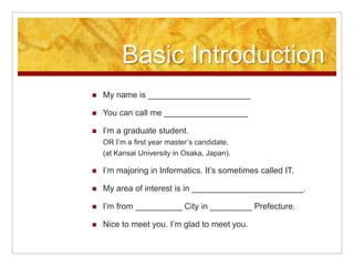 Basic IntroductionMy name is ______________________You can call me __________________I’m a graduate student. OR I’m a first year master’s candidate.(at Kansai University in Osaka, Japan).I’m majoring in Informatics. It’s sometimes called IT.My area of interest is in ________________________.I’m from __________ City in _________ Prefecture.Nice to meet you. I’m glad to meet you.
