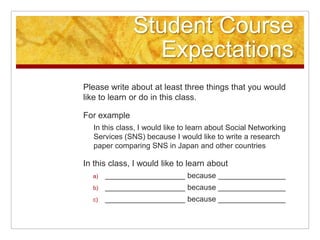 Student Course ExpectationsPlease write about at least three things that you would like to learn or do in this class.For exampleIn this class, I would like to learn about Social Networking Services (SNS) because I would like to write a research paper comparing SNS in Japan and other countriesIn this class, I would like to learn about ___________________ because ___________________________________ because ___________________________________ because ________________