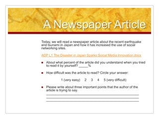 A Newspaper ArticleToday, we will read a newspaper article about the recent earthquake and tsunami in Japan and how it has increased the use of social networking sites.ADP L1 The Disaster in Japan Sparks Social Media Innovation.docxAbout what percent of the article did you understand when you tried to read it by yourself? _____%How difficult was the article to read? Circle your answer:  1 (very easy)     2     3     4     5 (very difficult)Please write about three important points that the author of the article is trying to say.______________________________________________________________________________________________________________________________________________________