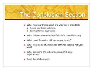 The Conclusion SectionWhat was your thesis about and why was it important?Repeat your thesis statement. Summarize your major ideas.What did your research show? (Include main ideas only.)What new information did your research add?What were some shortcomings or things that did not work well?What questions are still not answered? (Future implications)Keep this section short.
