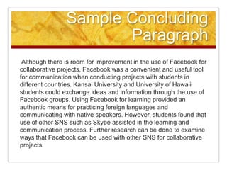 Sample Concluding Paragraph Although there is room for improvement in the use of Facebook for collaborative projects, Facebook was a convenient and useful tool for communication when conducting projects with students in different countries. Kansai University and University of Hawaii students could exchange ideas and information through the use of Facebook groups. Using Facebook for learning provided an authentic means for practicing foreign languages and communicating with native speakers. However, students found that use of other SNS such as Skype assisted in the learning and communication process. Further research can be done to examine ways that Facebook can be used with other SNS for collaborative projects.