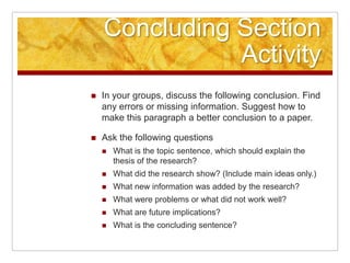 Concluding Section ActivityIn your groups, discuss the following conclusion. Find any errors or missing information. Suggest how to make this paragraph a better conclusion to a paper.Ask the following questionsWhat is the topic sentence, which should explain the thesis of the research?What did the research show? (Include main ideas only.)What new information was added by the research?What were problems or what did not work well?What are future implications?What is the concluding sentence?