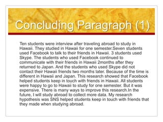 Concluding Paragraph (1)Ten students were interview after traveling abroad to study in Hawaii. They studied in Hawaii for one semester.Seven students used Facebook to talk to their friends in Hawaii. 3 students used Skype. The students who used Facebook continued to communicate with their friends in Hawaii 2months after they returned to Japan. And the students who used Skype did not contact their Hawaii friends two months later. Because of the time is different in Hawaii and Japan. This research showed that Facebook helped students keep in touch with friends in Hawaii. All students were happy to go to Hawaii to study for one semester. But it was expensive. There is many ways to improve this research.In the future, I will study abroad to collect more data. My research hypothesis was SNS helped students keep in touch with friends that they made when studying abroad.