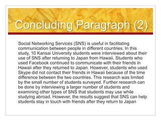 Concluding Paragraph (2)Social Networking Services (SNS) is useful in facilitating communication between people in different countries. In this study, 10 Kansai University students were interviewed about their use of SNS after returning to Japan from Hawaii. Students who used Facebook continued to communicate with their friends in Hawaii after they returned to Japan. However, students who used Skype did not contact their friends in Hawaii because of the time difference between the two countries. This research was limited by the small number of students surveyed. Further research can be done by interviewing a larger number of students and examining other types of SNS that students may use while studying abroad. However, the results suggest that SNS can help students stay in touch with friends after they return to Japan