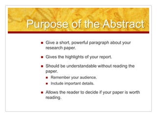 Purpose of the AbstractGive a short, powerful paragraph about your research paper.Gives the highlights of your report.Should be understandable without reading the paper.Remember your audience.Include important details.Allows the reader to decide if your paper is worth reading.