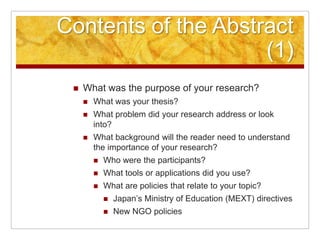 Contents of the Abstract (1)What was the purpose of your research?What was your thesis?What problem did your research address or look into?What background will the reader need to understand the importance of your research?Who were the participants?What tools or applications did you use?What are policies that relate to your topic?Japan’s Ministry of Education (MEXT) directivesNew NGO policies
