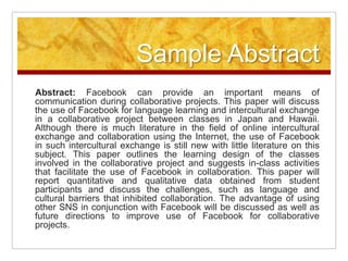 Sample AbstractAbstract: Facebook can provide an important means of communication during collaborative projects. This paper will discuss the use of Facebook for language learning and intercultural exchange in a collaborative project between classes in Japan and Hawaii. Although there is much literature in the field of online intercultural exchange and collaboration using the Internet, the use of Facebook in such intercultural exchange is still new with little literature on this subject. This paper outlines the learning design of the classes involved in the collaborative project and suggests in-class activities that facilitate the use of Facebook in collaboration. This paper will report quantitative and qualitative data obtained from student participants and discuss the challenges, such as language and cultural barriers that inhibited collaboration. The advantage of using other SNS in conjunction with Facebook will be discussed as well as future directions to improve use of Facebook for collaborative projects.