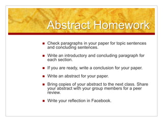 Abstract HomeworkCheck paragraphs in your paper for topic sentences and concluding sentences.Write an introductory and concluding paragraph for each section.If you are ready, write a conclusion for your paper.Write an abstract for your paper.Bring copies of your abstract to the next class. Share your abstract with your group members for a peer review.Write your reflection in Facebook.