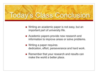 Today’s Class ConclusionWriting an academic paper is not easy, but an important part of university life.Academic papers provide new research and information to improve areas or solve problems.Writing a paper requires dedication, effort, perseverance and hard work.Remember that your research and results can make the world a better place.