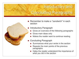 Introductory and Concluding ParagraphsRemember to make a “sandwich” in each sectionIntroductory ParagraphGives an overview of the following paragraphs Gives main ideas onlyMakes the reader want to continue reading Concluding ParagraphSummarizes what your wrote in the sectionRepeats the main points of the previous paragraphsHelps the reader understand the importance of what you did in the section