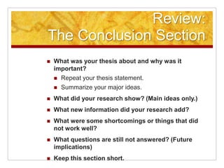 Review:The Conclusion SectionWhat was your thesis about and why was it important?Repeat your thesis statement. Summarize your major ideas.What did your research show? (Main ideas only.)What new information did your research add?What were some shortcomings or things that did not work well?What questions are still not answered? (Future implications)Keep this section short.