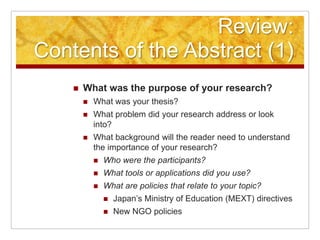Review:Contents of the Abstract (1)What was the purpose of your research?What was your thesis?What problem did your research address or look into?What background will the reader need to understand the importance of your research?Who were the participants?What tools or applications did you use?What are policies that relate to your topic?Japan’s Ministry of Education (MEXT) directivesNew NGO policies