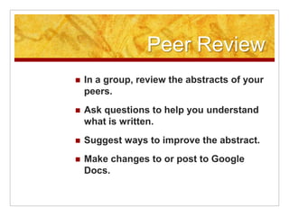 Peer ReviewIn a group, review the abstracts of your peers.Ask questions to help you understand what is written.Suggest ways to improve the abstract.Make changes to or post to Google Docs.