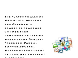 The platform allows individuals, Agencies and Corporate brands to place and monitor their campaigns on leading websites like Google, Facebook, Yahoo, Twitter, BBC etc. instead of registering or login into different platforms,  