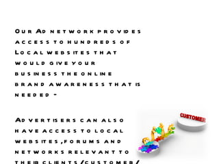 Our Ad network provides access to hundreds of Local websites that would give your business the online brand awareness that is needed –  Advertisers can also have access to local websites, forums and networks relevant to their clients/customer/business to promote campaigns. 