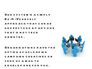 Our system is a simply Do-It-Yourself approach that can be understood by any one that is not tech oriented.  Organisations have the option of uploading campaign creatives or send us a mail to develop one for you.  