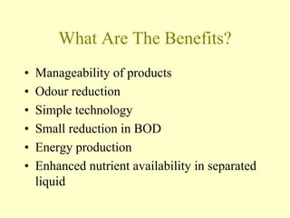 What Are The Benefits?
• Manageability of products
• Odour reduction
• Simple technology
• Small reduction in BOD
• Energy production
• Enhanced nutrient availability in separated
liquid
