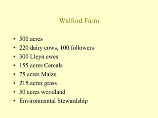 Walford Farm
• 500 acres
• 220 dairy cows, 100 followers
• 300 Lleyn ewes
• 155 acres Cereals
• 75 acres Maize
• 215 acres grass
• 50 acres woodland
• Environmental Stewardship