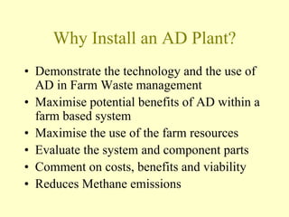 Why Install an AD Plant?
• Demonstrate the technology and the use of
AD in Farm Waste management
• Maximise potential benefits of AD within a
farm based system
• Maximise the use of the farm resources
• Evaluate the system and component parts
• Comment on costs, benefits and viability
• Reduces Methane emissions