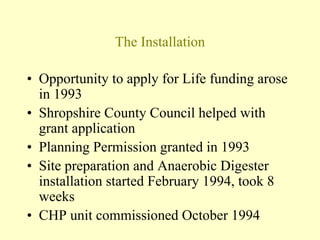 The Installation
• Opportunity to apply for Life funding arose
in 1993
• Shropshire County Council helped with
grant application
• Planning Permission granted in 1993
• Site preparation and Anaerobic Digester
installation started February 1994, took 8
weeks
• CHP unit commissioned October 1994