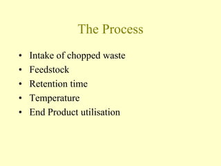 The Process
• Intake of chopped waste
• Feedstock
• Retention time
• Temperature
• End Product utilisation