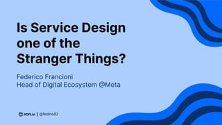Is Service Design
one of the
Stranger Things?
Federico Francioni
Head of Digital Ecosystem @Meta
@fedino82
 