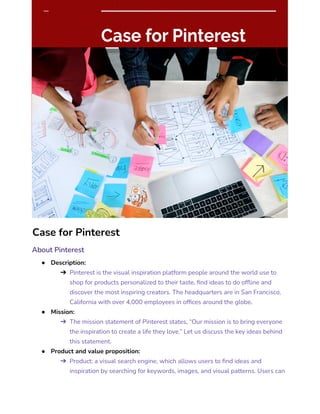 Case for Pinterest
About Pinterest
● Description:
➔ Pinterest is the visual inspiration platform people around the world use to
shop for products personalized to their taste, find ideas to do offline and
discover the most inspiring creators. The headquarters are in San Francisco,
California with over 4,000 employees in offices around the globe.
● Mission:
➔ The mission statement of Pinterest states, “Our mission is to bring everyone
the inspiration to create a life they love.” Let us discuss the key ideas behind
this statement.
● Product and value proposition:
➔ Product: a visual search engine, which allows users to find ideas and
inspiration by searching for keywords, images, and visual patterns. Users can
 
