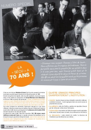 Le M@G I L a « S é c u » a 7 0 a n s !01
• L’unicité : tous les risques sociaux (maladie, maternité, vieillesse,
accidents du travail…) sont regroupés dans une seule caisse en
proximité des assurés.
• La solidarité : pilier de l’édifice, système de répartition financé
par les richesses créées dans l’entreprise.
• L’universalité : sous tendue par l’idée de soigner toute la population
et de suivre l’assuré dans sa santé, de sa naissance à son décès.
• La démocratie : cette volonté de confier la direction de
l’institution aux bénéficiaires eux-mêmes.
C’est par ces mots qu’Ambroise Croizat, fils d’ouvrier savoyard et ministre
du travail, ouvrait le grand chantier de la Sécurité sociale en 1945.
Grande conquête de la dignité, cette nouvelle institution, trouve son origine
dans un des articles du programme du Conseil National de la Résistance
du 15 mars 1944. La phrase est lumineuse : « Nous, combattants de l’ombre
exigeons un plan complet de Sécurité sociale visant à assurer à tous les
citoyens des moyens d’existence dans tous les cas où ils sont incapables
de se les procurer par le travail avec gestion des intéressés et de l’Etat ».
Ces mots, brulants de modernité, donneront naissance à une vaste
réflexion collective menée sous la maîtrise d’œuvre d’Ambroise Croizat et
qui prendra réalité dans la promulgation de l’ordonnance du 4 octobre 1945,
donnant naissance à la Sécurité sociale.
Le texte écrit, reste à bâtir l’idée. Dès novembre 1945, 138 caisses seront
édifiées en moins de 8 mois par un peuple anonyme de travailleurs sur le
temps de congé ou après leur temps de travail « pour en finir, selon les mots
de Croizat, avec l’indignité des vies dans l’angoisse de l’accident, de la
douleur ou des malheurs de l’enfance ».
NUMÉRO SPÉCIAL
« Désormais nous mettrons l’homme à l’abri du besoin ;
Nous en finirons avec les angoisses du lendemain. Outre le
fait qu’elle ouvre pour la première fois au monde le droit
à la santé pour tous, notre Sécurité sociale basée sur la
solidarité a pour objectif de relever la France de ses ruines.
Elle offre au salarié une tranquillité sociale qui lui permettra
de reconstruire le pays à l’aune de ses besoins »
QuaTrE GranDs principEs
charpEnTEronT l’insTiTuTion :
Ambroise Croizat signe la mise en place des
retraites et de la Sécurité sociale
la
« sécu » a
70 ANS !
 