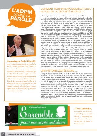 Le M@G I L a « S é c u » a 7 0 a n s !05
DonnE la
PAROLE
L’ADPM
Au professeur André Grimaldi,
expert reconnu de la diabétologie. Ancien chef de
service à la Pitié-Salpêtrière, il s’est affirmé à la
fois comme chercheur et comme clinicien.
Aujourd’hui professeur émérite d’endocrinologie
à la Pitié, André Grimaldi est également un des
fondateurs du Mouvement de défense de l’hôpital
public. Contre le concept d’« hôpital entreprise »,
il plaide dans ses essais (L’hôpital malade de la
rentabilité́, éd. Fayard ; Manifeste pour une santé
égalitaire et solidaire, éd. Odile Jacob) pour un
hôpital public au service du public, pratiquant le
« juste soin au juste coût ».
A Eric Taillandier,
porte parole du mouvement
« ensemble pour une santé
solidaire ». Mouvement qui
défend les intérêts des assurés
sociaux face aux dérives de
l’accès aux soins.
Il faut en passer par l’histoire car l’histoire des relations entre la Sécurité sociale,
le mouvement mutualiste et le corps médical est sinueuse et ambivalente. En effet,
historiquement, la profession médicale s’est organisée pour deux combats successifs.
Le premier a été la suppression des officiers de santé, ces « sous-médecins » formés
en quatre ans pour exercer dans les zones rurales où les docteurs en médecine
n’allaient pas ou peu. Cet objectif a été atteint à la fin du XIXème
siècle. Notons que la
réticence actuelle des médecins français à la délégation de tâches vers les professions
paramédicales est une rémanence de ce traumatisme originel. Mais très rapidement,
un second combat est apparu : lutter pied à pied contre les premiers projets
d’assurance maladie obligatoire formulés à compter des années 1920 et surtout 1930.
Les médecins faisaient partie de cette France des petits propriétaires, paysans,
artisans, commerçants, ces catégories sociales défendant ce que l’historien de la
Sécurité sociale Henri Hatzfeld appelait « l’objection libérale ». D’ailleurs, les principes
de la médecine libérale ont été formulés en 1927, en pleine bataille contre les
assurances sociales, et ça n’est évidemment pas un hasard. Je soulignerai ici que les
médecins pouvaient à l’époque compter sur l’appui du mouvement mutualiste, tenu par
des notables qui, bien entendu, partageaient le combat contre les assurances sociales
obligatoires, lesquelles menaçaient leur rôle. En 1945, la Mutualité était encore dans
une posture de combat contre une Sécurité sociale dénigrée comme un « moloch
bureaucratique » dispendieux et déresponsabilisant. D’ailleurs, si l’on a inventé la
notion de « ticket modérateur » – de l’ordre de 20 % des dépenses de soins – c’est moins
pour des raisons économiques (« responsabiliser » les nouveaux assurés sociaux) que
pour des raisons politiques : il fallait garder une place même marginale aux mutuelles.
La Mutualité ne s’est ralliée que tardivement au principe de la Sécurité sociale, à compter
des années 1960, sous la pression des mutuelles de fonctionnaires en particulier. Mais
dès lors qu’elle s’y est ralliée, elle a compté parmi les plus forts opposants aux politiques
visant son démantèlement à compter des années 1980. Elle sera ainsi vent debout contre
la notion de « ticket modérateur d’ordre public » formulée à la fin des années 1970.
commEnT pEuT-on ExpliQuEr lE rEcul
acTuEl DE la sécuriTé socialE ?
D’un point de vue historique, en effet, les relations entre corps médical et mouvement
mutualiste d’un côté, Sécurité sociale de l’autre sont houleuses. Mais d’un autre point
de vue, la Sécurité sociale a été créée à l’époque de la médecine triomphante, celle de
la diffusion des antibiotiques par exemple. Le corps médical bénéficiait d’une confiance
très forte de la part du corps social, des décideurs politiques et, partant, de la part des
« payeurs » ou des financeurs, publics et privés. C’est la raison pour laquelle aussi ces
derniers ne s’autorisaient guère à juger de la pertinence des actes et des prescriptions
médicaux. Les économistes de la santé ont vite fait de railler cette situation des
financeurs comme celle de « payeurs aveugles ». Mais c’est un jugement
anachronique. Entre 1945 et 1980, l’objectif était de permettre à tous de bénéficier des
progrès de la médecine, non de maîtriser les dépenses de santé ! C’est seulement à
compter des années 1980, et singulièrement depuis les années 1990, que les pouvoirs
publics vont commencer à s’interroger sur la pertinence économique et médicale des
pratiques de la profession…
unE hisToirE aGiTéE Donc…
 