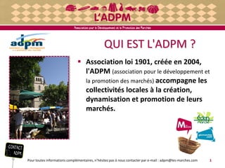 QUI EST L'ADPM ? 
 Association loi 1901, créée en 2004, 
l'ADPM (association pour le développement et 
la promotion des marchés) accompagne les 
collectivités locales à la création, 
dynamisation et promotion de leurs 
marchés. 
Pour toutes informations complémentaires, n’hésitez pas à nous contacter par e-mail : adpm@les-marches.com 1 
 