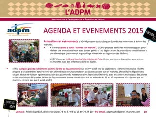 AGENDA ET EVENEMENTS 2015
Animations et évènements. L'ADPM propose tout au long de l'année des animations à réaliser les
marchés.
 A travers la boite à outils "Animer son marché", l'ADPM propose des fiches méthodologiques pour
réaliser une animation simple avec panier garni à la clé, dégustations de produits ou sensibilisation à
une thématique (par exemple le gaspillage alimentaire ou la gestion des déchets).
 L'ADPM a conçu le Grand Jeu des Marché, jeu de l'oie. Ce jeu est à votre disposition pour animer
les marchés avec des enfants ou dans les écoles.
Contact : Arielle UCHEDA, directrice au 04 72 40 57 94 ou 06 89 79 24 10 – Par email. adpmucheda@les-marches.com 10
 Enfin, quelques grands évènements comme la Fête de la gastronomie sur le 3ème week-end de septembre. Evènement national, l'ADPM
propose à ses adhérents de faire venir des chefs restaurateurs ou traiteurs ou coach culinaire sur les marchés, afin de faire déguster des
soupes à base de fruits et légumes de saison aux gourmands. Partenariat avec les écoles hôtelières, avec les conseils municipaux des jeunes
et les associations de quartier, la fête de la gastronomie donne rendez-vous sur les marchés du 21 au 27 septembre 2015 (parce que les
marchés, ce n'est pas que le week-end !)
 