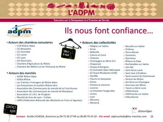 Merci
àvous
Ils nous font confiance…
Contact : Arielle UCHEDA, directrice au 04 72 40 57 94 ou 06 89 79 24 10 – Par email. adpmucheda@les-marches.com
 Acteurs des chambres consulaires
o CCIR Rhône-Alpes
o CCI Beaujolais
o CCI Grenoble
o CCI Loiret
o CCI Lyon
o CCI Nord Isère
o Chambre d'Agriculture du Rhône
o Chambre des Métiers et de l'Artisanat du Rhône
 Acteurs des marchés
o SICMF Rhône-Alpes
o FDSEA Rhône
o Les Crémiers Fromagers de Rhône Alpes
o Les Poissonniers et écaillers Rhône Isère
o Association des Commerçants du marché de la Croix Rousse
o Association des Commerçants du marché de Monplaisir
o Association LE L.A.C. de Pusignan
o Marché de Gros de Lyon – Corbas
o UNFD (Fédération Nationale des détaillants en fruits et légumes)
 Acteurs des collectivités
o Albigny-sur-Saône
o Arnas
o Belleville
o Caluire-et-Cuire
o Chassieu
o Champagne au Mont d'or
o Chaponost
o Chazay d'Azergues
o CC Grenoble Alpes Métropole
o CC Ouest Rhodanien (COR)
o Dardilly
o Fleurie en beaujolais
o Genas
o Grézieu-la-Varenne
o Lacenas
o Le Chambon Feugerolles
o Lissieu
o Lyon
o Messimy
o Morancé
o Neuville-sur-Saône
o Orliénas
o Pierre Bénite
o Pommiers
o Quincieux
o Rillieux-la-Pape
o Rochetaillée-sur-Saône
o Sain Bel
o Saint Genis Laval
o Saint Jean d'Ardières
o Saint Laurent de Chamousset
o Sérézin-du-Rhône
o Serrières-en-Chautagne
o Sourcieux-les-Mines
o Tassin La Demi-Lune
o Villefontaine
o Villefranche-sur-Saône
o Villeurbanne
11
 