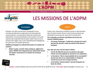 LES MISSIONS DE L'ADPM
Proposer une offre marché pour sauvegarder le tissu
commercial sédentaire et répondre à une demande des
consommateurs, une volonté qui séduit de nombreuses
collectivités. Circuit de distribution à part entière, le marché
répond à des impératifs économiques, obéit à des lois et se
soumet à des règles. Face à cet enchevêtrement d’obligations,
les communes sont parfois démunies.
L’ADPM accompagne les collectivités locales à la création de
marchés.
 Boîtes à outils, conseils, fiches pratiques, règlements-
types, l’ADPM met à disposition des collectivités locales
les moyens nécessaires à la création de nouveaux
marchés.
Contact : Arielle UCHEDA, directrice au 04 72 40 57 94 ou 06 89 79 24 10 – Par email. adpmucheda@les-marches.com 2
Forains, élus, techniciens et placiers jouent un rôle essentiel
dans la vie du marché. Chacun a des missions précises qui
demandent connaissances, savoir-faire et savoir-être.
Pour répondre aux besoins spécifiques des acteurs du
marché, l’ADPM propose
 des temps d'échanges : conférences, groupes de travail,
journée des placiers, visites du réseau et des bonnes
pratiques
Pour aller plus loin, des formations ciblées :
 L’Ecole des Marchés permet aux porteurs de projet
d’avoir une vision globale du commerce non-sédentaire.
 La formation "rôle et responsabilités de la municipalité"
permet aux élus et aux responsables en charge du
marché de cerner leurs champs d’actions.
 La formation "devenir placier" permet d’acquérir les
bases du métier.
FormerAccompagner
 