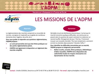 LES MISSIONS DE L'ADPM
La réglementation des marchés comprend un ensemble de
normes, consignes et impératifs qui englobe de nombreux
domaines (lois, hygiène, sécurité, etc.).
Pour vous guider et répondre aux questions réglementaires,
l’ADPM propose :
 un suivi personnalisé ainsi que des fiches pratiques sur
des points réglementaires précis.
 L’ADPM met également à disposition un règlement des
marchés simplifié.
Contact : Arielle UCHEDA, directrice au 04 72 40 57 94 ou 06 89 79 24 10 – Par email. adpmucheda@les-marches.com 3
Véritable circuit de distribution économique, il arrive que le
marché rencontre quelques difficultés. Les communes se
posent alors la question de savoir comment lui redonner un
second souffle. Changement de jour ? De lieu ? Comment
trouver une nouvelle clientèle ? Ou tout simplement, comment
enrichir la clientèle déjà existante ? Etendre l'offre ?
Pour identifier les difficultés rencontrées par un marché,
l’ADPM propose un diagnostic personnalisé.
 Boîtes à outils, conseils, fiches pratiques, bibliothèque
d'idées nouvelles, l’ADPM met à disposition des
collectivités locales les moyens nécessaires à la
dynamisation de leur marché.
DynamiserRépondre
 