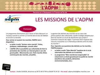 LES MISSIONS DE L'ADPM
Un programme d’animations pour lancer et faire découvrir un
nouveau marché ou animer un marché dans le but de fidéliser
et enrichir la clientèle.
Pour animer et soutenir les marchés, l’ADPM met à
disposition :
 La boîte à outils "Animer votre marché", fiches,
pratiques, méthodologie, conseils utiles
 L'ADPM offre la possibilité aux collectivités de faire la
promotion des marchés sur internet grâce à son site
grand public : Mtonmarche.com. Fiche marché, fiches
commerçants des marchés, actualités.
Contact : Arielle UCHEDA, directrice au 04 72 40 57 94 ou 06 89 79 24 10 – Par email. adpmucheda@les-marches.com 4
La gestion des déchets des marchés est au coeur des
préoccupations des collectivités. Quelle stratégie adoptée pour
faire du marché un circuit de distribution plus propre ?
Comment instaurer des règles ? Comment faire respecter des
mesures innovantes sur la thématique déchets entre les étals
du marché ?
Pour répondre aux questions des déchets sur les marchés,
l’ADPM propose :
 La boîte à outils ”Eden Marché” (système de tri et de
valorisation des déchets sur le marché).
 Le programme “Mon marché éco-responsable” et
notamment sa charte garantissant la qualité du marché
(excellence des produits, démarches
environnementales, etc.).
ConseillerPromouvoir
 