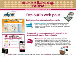 Des outils web pour …
Professionnaliser et structurer les marchés
 Geomarches.com, site professionnel de mise en relation
entre des commerçants en recherche de place et des
collectivités en recherche de commerçants, par le biais de
petites annonces.
Promouvoir et communiquer sur les marchés et ses
professionnels auprès du grand public
 Mtonmarche.com, le site des consommateurs avertis.
Informations, actualités, évènements et animations sur les
marchés, dossiers thématiques, recettes de cuisine et pages
portraits des commerçants avec possibilité de réservation
des courses en ligne et animation des réseaux sociaux, pour
faire parler de votre marché.
Contact : Arielle UCHEDA, directrice au 04 72 40 57 94 ou 06 89 79 24 10 – Par email. adpmucheda@les-marches.com 5
 