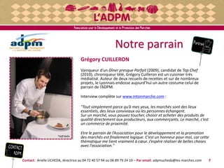 Notre parrain
Grégory CUILLERON
Vainqueur d’un Dîner presque Parfait (2009), candidat de Top Chef
(2010), chroniqueur télé, Grégory Cuilleron est un cuisinier très
médiatisé. Auteur de deux recueils de recettes et sur de nombreux
projets, le Lyonnais endosse aujourd’hui un autre costume celui de
parrain de l’ADPM.
Interview complète sur www.mtonmarche.com :
"Tout simplement parce qu’à mes yeux, les marchés sont des lieux
essentiels, des lieux conviviaux où les personnes échangent.
Sur un marché, vous pouvez toucher, choisir et acheter des produits de
qualité directement aux producteurs, aux commerçants. Le marché, c’est
un commerce de proximité.
Etre le parrain de l’Association pour le développement et la promotion
des marchés est finalement logique. C’est un honneur pour moi, car cette
thématique me tient vraiment à cœur. J’espère réaliser de belles choses
avec l’association."
Contact : Arielle UCHEDA, directrice au 04 72 40 57 94 ou 06 89 79 24 10 – Par email. adpmucheda@les-marches.com
®Jeff Nalin
7
 