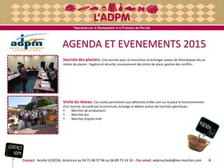 AGENDA ET EVENEMENTS 2015
Journée des placiers. Une journée pour se rencontrer et échanger autour de thématiques liés au
métier de placier : hygiène et sécurité, encaissement des droits de place, gestion des conflits…
Visite du réseau. Ces visites permettent aux adhérents d'aller voir sur le place le fonctionnement
d'un marché. Accueilli par la commune, échange et débats autour de marchés spécifiques.
 Marchés de producteurs
 Marchés bio
 Marchés d'après-midi
Contact : Arielle UCHEDA, directrice au 04 72 40 57 94 ou 06 89 79 24 10 – Par email. adpmucheda@les-marches.com 9
 